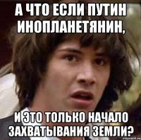 а что если путин инопланетянин, и это только начало захватывания земли?