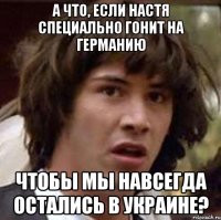 а что, если настя специально гонит на германию чтобы мы навсегда остались в украине?