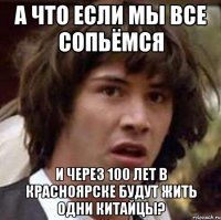 а что если мы все сопьёмся и через 100 лет в красноярске будут жить одни китайцы?