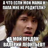 а что если мои мама и папа мне не родители? а мой предок валерий леонтьев!!