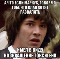 а что если маркус, говоря о том, что клан хотят развалить имел в виду возвращение токсигена