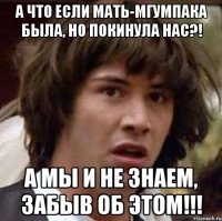 а что если мать-мгумпака была, но покинула нас?! а мы и не знаем, забыв об этом!!!