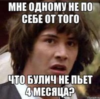 мне одному не по себе от того что булич не пьет 4 месяца?