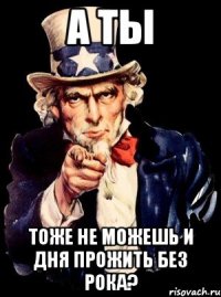 а ты тоже не можешь и дня прожить без рока?