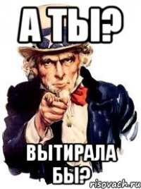 а ты? вытирала бы?