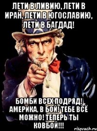 лети в ливию, лети в иран, лети в югославию, лети в багдад! бомби всех подряд! америка, в бой! тебе всё можно! теперь ты ковбой!!!