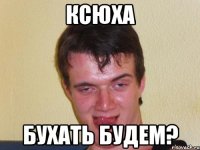 ксюха бухать будем?