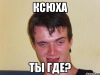 ксюха ты где?