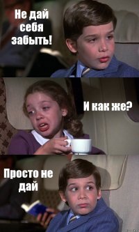 Не дай себя забыть! И как же? Просто не дай