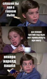 слушай ты чай с говном пьёш да язнаю третий год пью вот привыкнуть нре могу нехера наролд пашёл