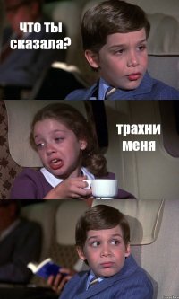 что ты сказала? трахни меня 