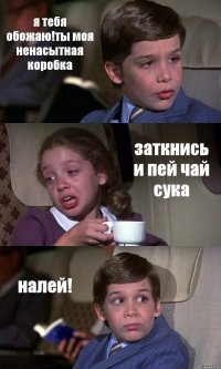 я тебя обожаю!ты моя ненасытная коробка заткнись и пей чай сука налей!