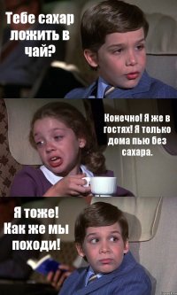 Тебе сахар ложить в чай? Конечно! Я же в гостях! Я только дома пью без сахара. Я тоже! Как же мы походи!