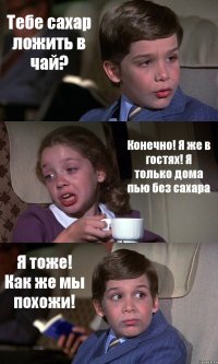 Тебе сахар ложить в чай? Конечно! Я же в гостях! Я только дома пью без сахара Я тоже! Как же мы похожи!