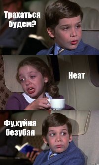 Трахаться будем? Неат Фу,хуйня безубая