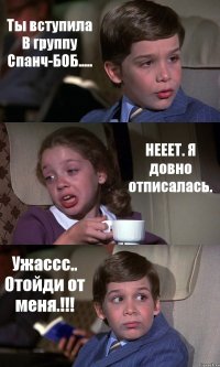 Ты вступила В группу Спанч-БОБ..... НЕЕЕТ. Я довно отписалась. Ужассс.. Отойди от меня.!!!