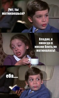 Рит, ты матюкаешься? Владик, я никогда в жизни блять не матюкалась! еба.....