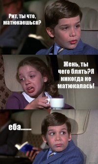 Рит, ты что, матюкаешься? Жень, ты чего блять?Я никогда не матюкалась! еба.......