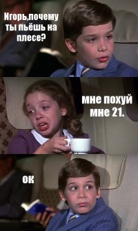 Игорь,почему ты пьёшь на плесе? мне похуй мне 21. ок