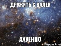 дружить с Валей АХУЕННО