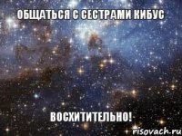 Общаться с сестрами Кибус Восхитительно!