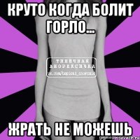 круто когда болит горло... жрать не можешь