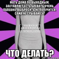 мать дома по выходным, заставляет есть.блевать очень палевно, выбросить не получится. сама не срываюсь. что делать?