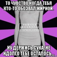 то чувство когда тебя кто-то обозвал жирной. ну держись сука, не ндолго тебе осталось...