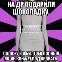 на др подарили шоколадку. положу в и бес того полный ящик конфет под кровать.