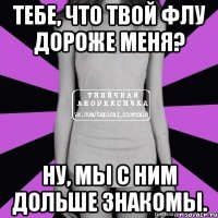 тебе, что твой флу дороже меня? ну, мы с ним дольше знакомы.