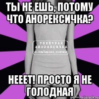 ты не ешь, потому что анорексичка? нееет! просто я не голодная