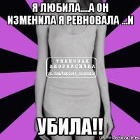 я любила....а он изменила я ревновала ...и убила!!