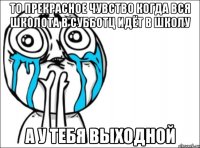 то прекрасное чувство когда вся школота в субботц идёт в школу а у тебя выходной