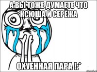 а вы тоже думаете что ксюша и серёжа охуенная пара !:*