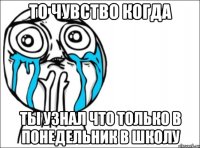 то чувство когда ты узнал что только в понедельник в школу