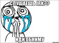 слушаешь jrk?? иди обниму