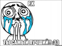 p.k ты самый лучший!! :33