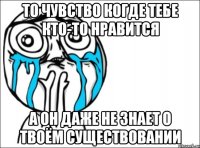 то чувство когде тебе кто-то нравится а он даже не знает о твоём существовании