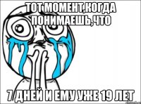 тот момент,когда понимаешь,что 7 дней и ему уже 19 лет