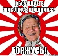 обсуждаете живопись шишкина? горжусь!