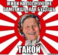 живи на полную! не заметишь, как будешь такой