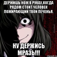 держишь нож в руках,когда рядом стоит человек пожирающий твои печенья. ну держись мразь!!!