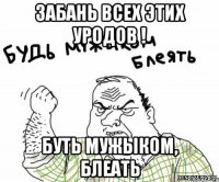 забань всех этих уродов ! буть мужыком, блеать