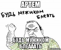 артем будь мужиком блеааать