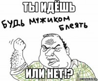 ты идёшь или нет!?