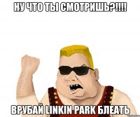 ну что ты смотришь?!!! врубай linkin park блеать