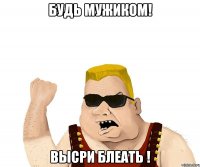 будь мужиком! высри блеать !