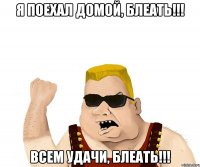 я поехал домой, блеать!!! всем удачи, блеать!!!