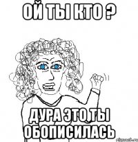 ой ты кто ? дура это ты обописилась