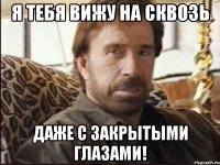 я тебя вижу на сквозь даже с закрытыми глазами!